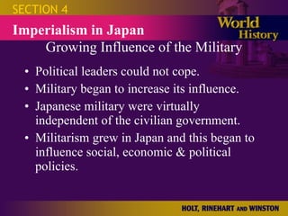 Growing Influence of the Military Political leaders could not cope. Military began to increase its influence. Japanese military were virtually independent of the civilian government. Militarism grew in Japan and this began to influence social, economic & political policies. SECTION 4 Imperialism in Japan 
