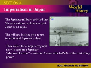 SECTION 4 Imperialism in Japan The Japanese military believed that Western nations could never treat Japan as an equal. The military insisted on a return to traditional Japanese values. They called for a larger army and navy to support a Japanese “Monroe Doctrine” = Asia for Asians with JAPAN as the controlling power. 