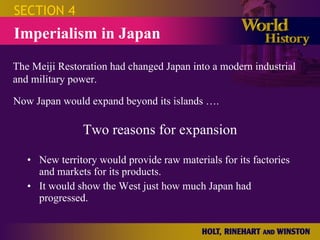 Two reasons for expansion New territory would provide raw materials for its factories and markets for its products. It would show the West just how much Japan had progressed. SECTION 4 Imperialism in Japan The Meiji Restoration had changed Japan into a modern industrial and military power. Now Japan would expand beyond its islands …. 