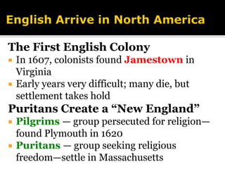 English Arrive in North AmericaThe First English ColonyIn 1607, colonists found Jamestownin VirginiaEarly years very difficult; many die, but settlement takes holdPuritans Create a “New England”Pilgrims — group persecuted for religion—found Plymouth in 1620Puritans — group seeking religious freedom—settle in Massachusetts