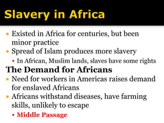 Slavery in AfricaExisted in Africa for centuries, but been minor practiceSpread of Islam produces more slaveryIn African, Muslim lands, slaves have some rightsThe Demand for AfricansNeed for workers in Americas raises demand for enslaved AfricansAfricans withstand diseases, have farming skills, unlikely to escapeMiddle Passage
