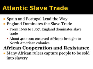 Atlantic Slave TradeSpain and Portugal Lead the WayEngland Dominates the Slave TradeFrom 1690 to 1807, England dominates slave tradeAbout 400,000 enslaved Africans brought to North American coloniesAfrican Cooperation and ResistanceMany African rulers capture people to be sold into slavery