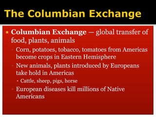 The Columbian ExchangeColumbian Exchange — global transfer of food, plants, animalsCorn, potatoes, tobacco, tomatoes from Americas become crops in Eastern Hemisphere New animals, plants introduced by Europeans take hold in AmericasCattle, sheep, pigs, horseEuropean diseases kill millions of Native Americans 
