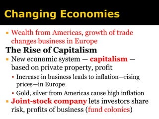 Changing EconomiesWealth from Americas, growth of trade changes business in EuropeThe Rise of CapitalismNew economic system — capitalism — based on private property, profitIncrease in business leads to inflation—rising prices—in EuropeGold, silver from Americas cause high inflationJoint-stock companylets investors share risk, profits of business (fund colonies)