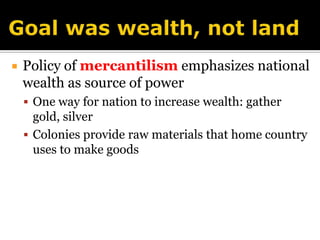Goal was wealth, not landPolicy of mercantilism emphasizes national  wealth as source of powerOne way for nation to increase wealth: gather gold, silverColonies provide raw materials that home country uses to make goods