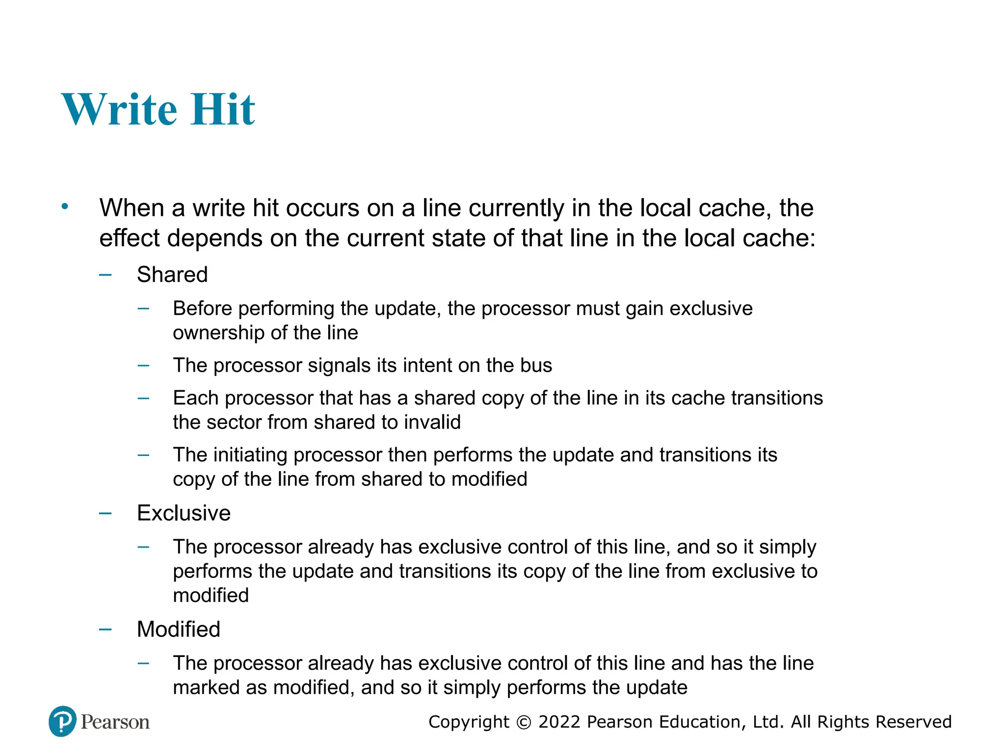 Copyright © 2022 Pearson Education, Ltd. All Rights Reserved Write Hit • When a write hit occurs on a line currently in the local cache, the effect depends on the current state of that line in the local cache: – Shared – Before performing the update, the processor must gain exclusive ownership of the line – The processor signals its intent on the bus – Each processor that has a shared copy of the line in its cache transitions the sector from shared to invalid – The initiating processor then performs the update and transitions its copy of the line from shared to modified – Exclusive – The processor already has exclusive control of this line, and so it simply performs the update and transitions its copy of the line from exclusive to modified – Modified – The processor already has exclusive control of this line and has the line marked as modified, and so it simply performs the update 