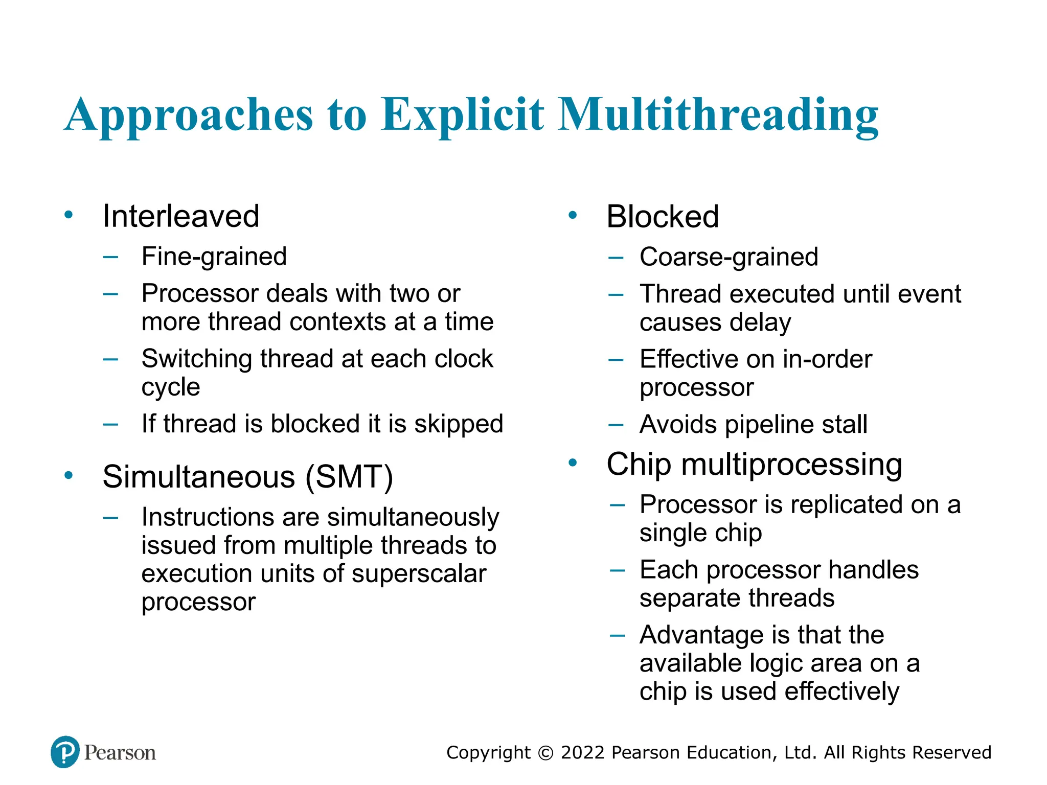 Copyright © 2022 Pearson Education, Ltd. All Rights Reserved Approaches to Explicit Multithreading • Interleaved – Fine-grained – Processor deals with two or more thread contexts at a time – Switching thread at each clock cycle – If thread is blocked it is skipped • Simultaneous (SMT) – Instructions are simultaneously issued from multiple threads to execution units of superscalar processor • Blocked – Coarse-grained – Thread executed until event causes delay – Effective on in-order processor – Avoids pipeline stall • Chip multiprocessing – Processor is replicated on a single chip – Each processor handles separate threads – Advantage is that the available logic area on a chip is used effectively 