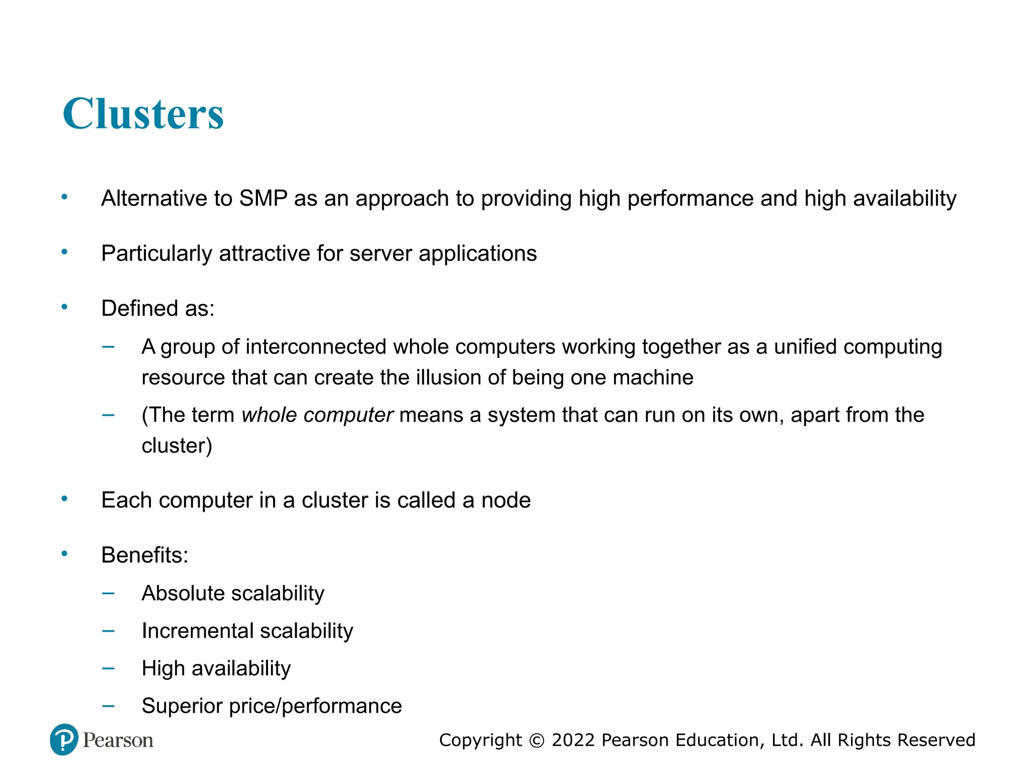 Copyright © 2022 Pearson Education, Ltd. All Rights Reserved Clusters • Alternative to SMP as an approach to providing high performance and high availability • Particularly attractive for server applications • Defined as: – A group of interconnected whole computers working together as a unified computing resource that can create the illusion of being one machine – (The term whole computer means a system that can run on its own, apart from the cluster) • Each computer in a cluster is called a node • Benefits: – Absolute scalability – Incremental scalability – High availability – Superior price/performance 