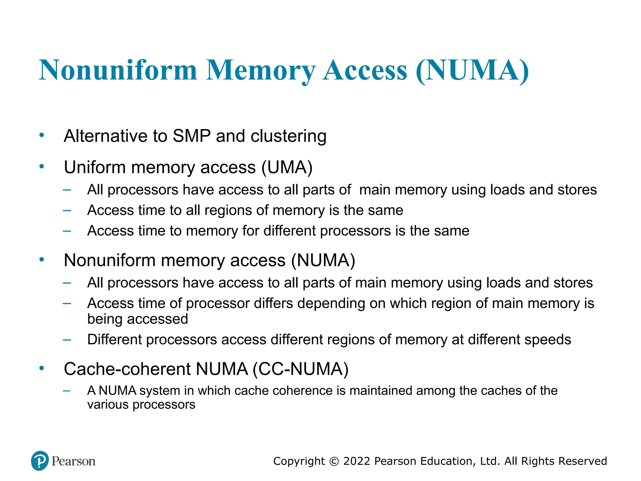 Copyright © 2022 Pearson Education, Ltd. All Rights Reserved Nonuniform Memory Access (NUMA) • Alternative to SMP and clustering • Uniform memory access (UMA) – All processors have access to all parts of main memory using loads and stores – Access time to all regions of memory is the same – Access time to memory for different processors is the same • Nonuniform memory access (NUMA) – All processors have access to all parts of main memory using loads and stores – Access time of processor differs depending on which region of main memory is being accessed – Different processors access different regions of memory at different speeds • Cache-coherent NUMA (CC-NUMA) – A NUMA system in which cache coherence is maintained among the caches of the various processors 