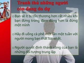 Tranh thủ những người
còn đang do dự
oBạn sẽ ít bị tổn thương hơn rất nhiều khi
bạn đứng trong đám đông hơn là đứng
một mình
oHãy đi uống cà phê một lần một tuần với
người mong bạn thất bại nhất.
oNgười quyết định thành công của bạn là
những đối tượng trung lập
 