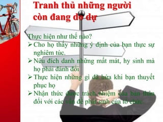 Tranh thủ những người
còn đang do dự
Thực hiện như thế nào?
Cho họ thấy những ý định của bạn thực sự
nghiêm túc.
Nêu đích danh những mất mát, hy sinh mà
họ phải đánh đổi
Thực hiện những gì đã hứa khi bạn thuyết
phục họ
Nhận thức được trách nhiệm của bản thân
đối với các vấn đề phát sinh của tổ chức.
 