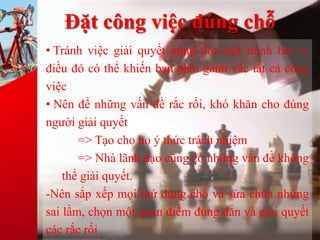 Đặt công việc đúng chỗ
• Tránh việc giải quyết xung đột một mình bởi vì
điều đó có thể khiến bạn phải gánh vác tất cả công
việc
• Nên để những vấn đề rắc rối, khó khăn cho đúng
người giải quyết
=> Tạo cho họ ý thức trách nhiệm
=> Nhà lãnh đạo cũng có những vấn đề không
thể giải quyết.
-Nên sắp xếp mọi thứ đúng chỗ và sửa chữa những
sai lầm, chọn một quan điểm đúng đắn và giải quyết
các rắc rối
 