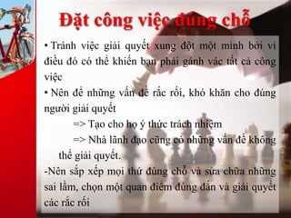 Đặt công việc đúng chỗ
• Tránh việc giải quyết xung đột một mình bởi vì
điều đó có thể khiến bạn phải gánh vác tất cả công
việc
• Nên để những vấn đề rắc rối, khó khăn cho đúng
người giải quyết
=> Tạo cho họ ý thức trách nhiệm
=> Nhà lãnh đạo cũng có những vấn đề không
thể giải quyết.
-Nên sắp xếp mọi thứ đúng chỗ và sửa chữa những
sai lầm, chọn một quan điểm đúng đắn và giải quyết
các rắc rối
 