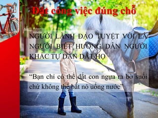 Đặt công việc đúng chỗ
NGƯỜI LÃNH ĐẠO TUYỆT VỜI LÀ
NGƯỜI BIẾT HƯỚNG DẪN NGƯỜI
KHÁC TỰ DẪN DẮT HỌ
“Bạn chỉ có thể dắt con ngựa ra bờ suối
chứ không thể bắt nó uống nước”
 