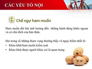 CÁC YẾU TỐ NỘI
Ham muốn đôi khi ảnh hưởng đến những hành động khôn ngoan
và có chủ đích của bản thân.
Hai trong số những tham vọng thường thấy và nguy hiểm nhất là:
• Khao khát/ham muốn kiểm soát
• Khao khát được người khác coi là quan trọng
Chế ngự ham muốn
 