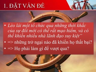1. ĐẶT VẤN ĐỀ
• Lèo lái một tổ chức qua những thời khắc
của sự đổi mới có thể rất mạo hiểm, và có
thể khiến nhiều nhà lãnh đạo suy kiệt”
• => những trở ngại nào đã khiến họ thất bại?
• => Họ phải làm gì để vượt qua?
 
