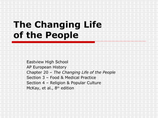 The Changing Life  of the People Eastview High School AP European History Chapter 20 –  The Changing Life of the People Section 3 – Food & Medical Practice Section 4 – Religion & Popular Culture McKay, et al., 8 th  edition 