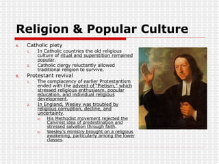 Religion & Popular Culture Catholic piety In Catholic countries the old religious culture of  ritual and superstition remained popular . Catholic clergy reluctantly allowed traditional religion to survive. Protestant revival The complacency of earlier Protestantism ended with the  advent of “Pietism,” which stressed religious enthusiasm, popular education, and individual religious development . In England, Wesley was troubled by religious corruption, decline, and uncertainty . His Methodist movement rejected the Calvinist idea of predestination and stressed salvation through faith . Wesley’s ministry brought on a religious awakening, particularly among the lower classes .  