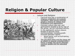 Religion & Popular Culture Leisure and Religion  Carnival time saw a combination of  religious celebration and popular recreation, often giving common people a chance to release their frustrations and aggressions . Common culture was oral, and participation tended to be by way of the group, not the individual activity. In the eighteenth century leisure tended to become more commercialized, including profit-oriented spectator sports. Blood sports, such as bull-baiting, were popular. The educated elites and the clergy led an attack on popular entertainment—hence a wedge was driven between common people and the educated public . 
