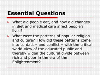 Essential Questions What did people eat, and how did changes in diet and medical care affect people’s lives? What were the patterns of popular religion and culture?  How did these patterns come into contact – and conflict – with the critical world-view of the educated public and thereby widen the cultural divide between rich and poor in the era of the Enlightenment? 