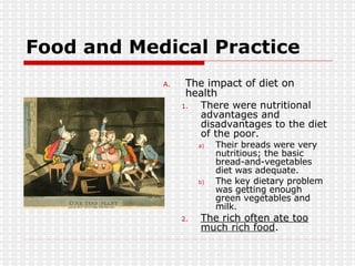Food and Medical Practice The impact of diet on health There were nutritional advantages and disadvantages to the diet of the poor. Their breads were very nutritious; the basic bread-and-vegetables diet was adequate. The key dietary problem was getting enough green vegetables and milk. The rich often ate too much rich food .  
