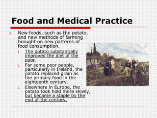 Food and Medical Practice New foods, such as the potato, and new methods of farming brought on new patterns of food consumption. The potato substantially improved the diet of the poor . For some poor people, particularly in Ireland, the potato replaced grain as  the primary food in the eighteenth century.  Elsewhere in Europe, the potato took hold more slowly,  but became a staple by the end of the century. 