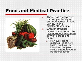 Food and Medical Practice There was a growth in market gardening and an improvement in food variety in the eighteenth century. Greater affluence caused many to turn to  less nutritious food such as white bread and sugar . However, rising incomes led to new tastes such as white bread and sugar—hence deterioration in nutritional levels.  