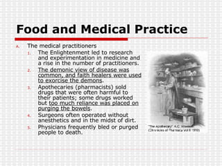 Food and Medical Practice The medical practitioners The Enlightenment led to research and experimentation in medicine and a rise in the number of practitioners. The demonic view of disease was common, and faith healers were used to exorcise the demons . Apothecaries (pharmacists) sold drugs that were often harmful to their patients; some drugs worked but  too much reliance was placed on purging the bowels . Surgeons often operated without anesthetics and in the midst of dirt. Physicians frequently bled or purged people to death.  