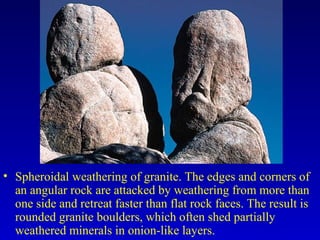• Spheroidal weathering of granite. The edges and corners of
an angular rock are attacked by weathering from more than
one side and retreat faster than flat rock faces. The result is
rounded granite boulders, which often shed partially
weathered minerals in onion-like layers.
 
