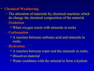 • Chemical Weathering
– The alteration of materials by chemical reactions which
do change the chemical composition of the material.
– Oxidation
• When oxygen reacts with minerals in rocks
– Carbonation
• A reaction between carbonic acid and minerals in
rocks
– Hydration
• A reaction between water and the minerals in rocks.
• Dissolves material
• Water combines with the mineral to form a hydrate
 