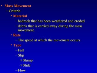 • Mass Movement
– Criteria
• Material
–bedrock that has been weathered and eroded
–debris that is carried away during the mass
movement.
• Rate
–The speed at which the movement occurs
• Type
–Fall
–Slip
»Slump
»Slide
–Flow
 