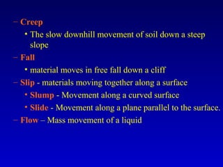 – Creep
• The slow downhill movement of soil down a steep
slope
– Fall
• material moves in free fall down a cliff
– Slip - materials moving together along a surface
• Slump - Movement along a curved surface
• Slide - Movement along a plane parallel to the surface.
– Flow – Mass movement of a liquid
 