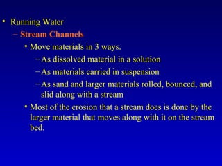 • Running Water
– Stream Channels
• Move materials in 3 ways.
–As dissolved material in a solution
–As materials carried in suspension
–As sand and larger materials rolled, bounced, and
slid along with a stream
• Most of the erosion that a stream does is done by the
larger material that moves along with it on the stream
bed.
 