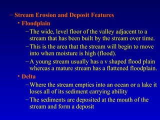 – Stream Erosion and Deposit Features
• Floodplain
–The wide, level floor of the valley adjacent to a
stream that has been built by the stream over time.
–This is the area that the stream will begin to move
into when moisture is high (flood).
–A young stream usually has a v shaped flood plain
whereas a mature stream has a flattened floodplain.
• Delta
–Where the stream empties into an ocean or a lake it
loses all of its sediment carrying ability
–The sediments are deposited at the mouth of the
stream and form a deposit
 