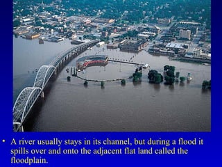• A river usually stays in its channel, but during a flood it
spills over and onto the adjacent flat land called the
floodplain.
 