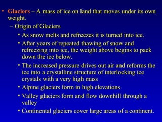 • Glaciers – A mass of ice on land that moves under its own
weight.
– Origin of Glaciers
• As snow melts and refreezes it is turned into ice.
• After years of repeated thawing of snow and
refreezing into ice, the weight above begins to pack
down the ice below.
• The increased pressure drives out air and reforms the
ice into a crystalline structure of interlocking ice
crystals with a very high mass
• Alpine glaciers form in high elevations
• Valley glaciers form and flow downhill through a
valley
• Continental glaciers cover large areas of a continent.
 