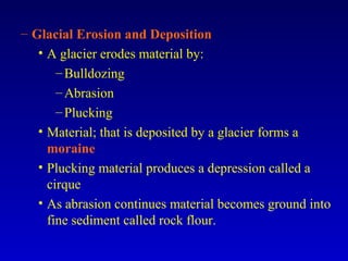 – Glacial Erosion and Deposition
• A glacier erodes material by:
–Bulldozing
–Abrasion
–Plucking
• Material; that is deposited by a glacier forms a
moraine
• Plucking material produces a depression called a
cirque
• As abrasion continues material becomes ground into
fine sediment called rock flour.
 