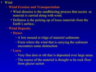 • Wind
– Wind Erosion and Transportation
• Wind abrasion is the sandblasting process that occurs as
material is carried along with wind.
• Deflation is the picking up of loose materials from the
Earth’s surface.
– Wind Deposits
• Dunes
– A low mound or ridge of material sediments
– Form where the wind that is carrying the sediment
encounters some obstruction
• Loess
– Very fine dust or silt that is deposited over large areas.
– The source of the material is thought to be rock flour
from glacier action
 