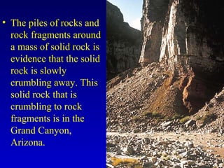 • The piles of rocks and
rock fragments around
a mass of solid rock is
evidence that the solid
rock is slowly
crumbling away. This
solid rock that is
crumbling to rock
fragments is in the
Grand Canyon,
Arizona.
 