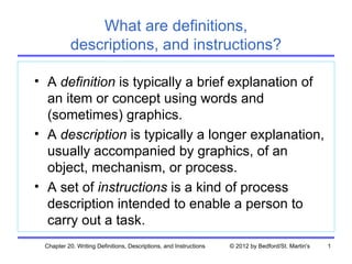 What are definitions,
           descriptions, and instructions?

• A definition is typically a brief explanation of
  an item or concept using words and
  (sometimes) graphics.
• A description is typically a longer explanation,
  usually accompanied by graphics, of an
  object, mechanism, or process.
• A set of instructions is a kind of process
  description intended to enable a person to
  carry out a task.
 Chapter 20. Writing Definitions, Descriptions, and Instructions   © 2012 by Bedford/St. Martin's   1
 