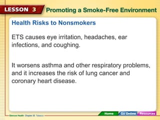 Health Risks to Nonsmokers
ETS causes eye irritation, headaches, ear
infections, and coughing.
It worsens asthma and other respiratory problems,
and it increases the risk of lung cancer and
coronary heart disease.
 