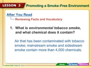 After You Read
Reviewing Facts and Vocabulary
Air that has been contaminated with tobacco
smoke; mainstream smoke and sidestream
smoke contain more than 4,000 chemicals.
1. What is environmental tobacco smoke,
and what chemical does it contain?
 