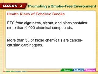 Health Risks of Tobacco Smoke
ETS from cigarettes, cigars, and pipes contains
more than 4,000 chemical compounds.
More than 50 of those chemicals are cancer-
causing carcinogens.
 