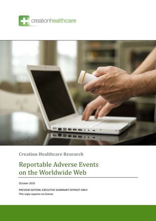 Creation Healthcare Research

Reportable Adverse Events
on the Worldwide Web
October 2010

PREVIEW EDITION: EXECUTIVE SUMMARY EXTRACT ONLY
This copy requires no license



© 2010 Creation Healthcare          creation.co   1
 