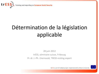 Détermination de la législation
         applicable

                        28 juin 2012
              trESS, séminaire suisse, Fribourg
      Pr. dr. J.-Ph. Lhernould, TRESS visiting expert



                                                        1
 