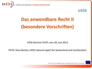 trESS

            Das anwendbare Recht II
            (besondere Vorschriften)

                  trESS-Seminar CH/FL vom 28. Juni 2012

PD Dr. Silvia Bucher, trESS national expert for Switzerland and Liechtenstein
 