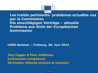 Les traités pertinents- problèmes actuelles vus
 par la Commission
 Die einschlägigen Verträge – aktuelle
 Probleme aus Sicht der Europäischen
 Kommission



trESS Seminar – Freiburg, 28. Juni 2012


Jörg Tagger & Fleur Veltkamp
Commission européenne
DG Emploi, Affaires sociales et inclusion


                          Social
 