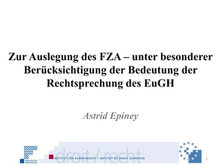Zur Auslegung des FZA – unter besonderer
  Berücksichtigung der Bedeutung der
       Rechtsprechung des EuGH

              Astrid Epiney



                                      1
 