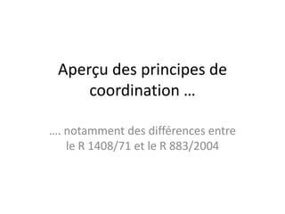 Aperçu des principes de
     coordination …

…. notamment des différences entre
   le R 1408/71 et le R 883/2004
 
