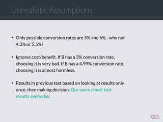 Unrealistic Assumptions
• Only possible conversion rates are 5% and 6% - why not
4.3% or 5.5%?
• Ignores cost/benefit. If B has a 3% conversion rate,
choosing it is very bad. If B has a 4.99% conversion rate,
choosing it is almost harmless.
• Results in previous test based on looking at results only
once, then making decision. Our  users  check  test  
results  every  day.  
 